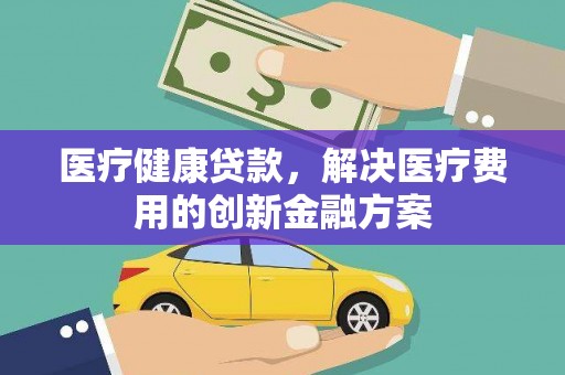 枣强医疗健康贷款，解决医疗费用的创新金融方案